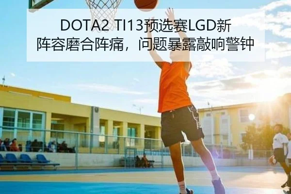 DOTA2 TI13预选赛LGD新阵容磨合阵痛，问题暴露敲响警钟
