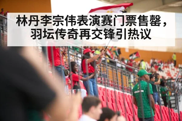 林丹李宗伟表演赛门票售罄，羽坛传奇再交锋引热议